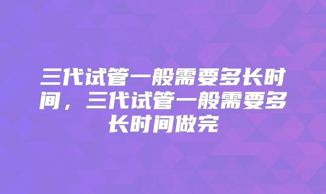 三代试管一般需要多长时间，三代试管一般需要多长时间做完