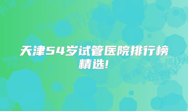 天津54岁试管医院排行榜精选!