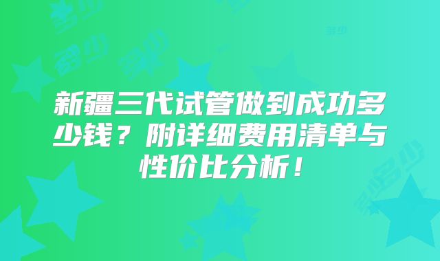 新疆三代试管做到成功多少钱？附详细费用清单与性价比分析！