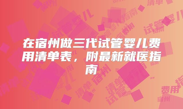 在宿州做三代试管婴儿费用清单表，附最新就医指南