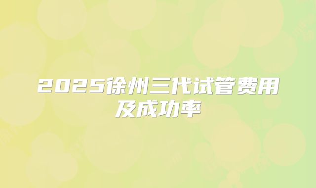 2025徐州三代试管费用及成功率