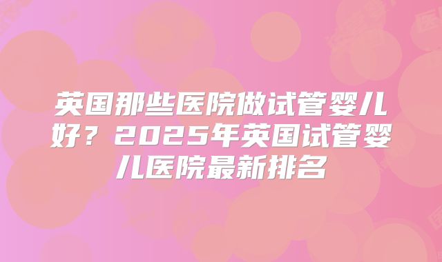 英国那些医院做试管婴儿好？2025年英国试管婴儿医院最新排名