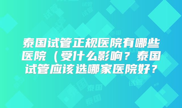 泰国试管正规医院有哪些医院(受什么影响?泰国试管应该选哪家医院好?