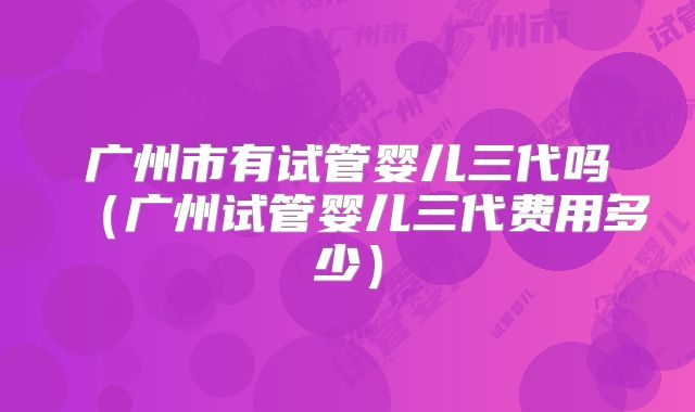 广州市有试管婴儿三代吗（广州试管婴儿三代费用多少）