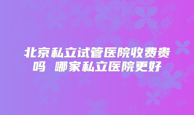 北京私立试管医院收费贵吗 哪家私立医院更好