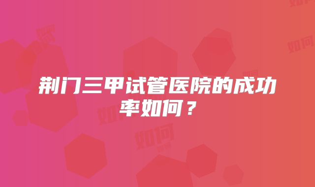 荆门三甲试管医院的成功率如何？