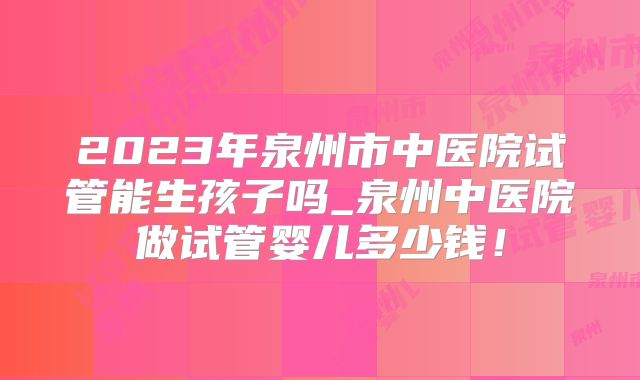 2023年泉州市中医院试管能生孩子吗_泉州中医院做试管婴儿多少钱！