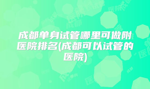 成都单身试管哪里可做附医院排名(成都可以试管的医院)