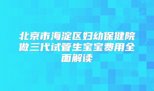 北京市海淀区妇幼保健院做三代试管生宝宝费用全面解读