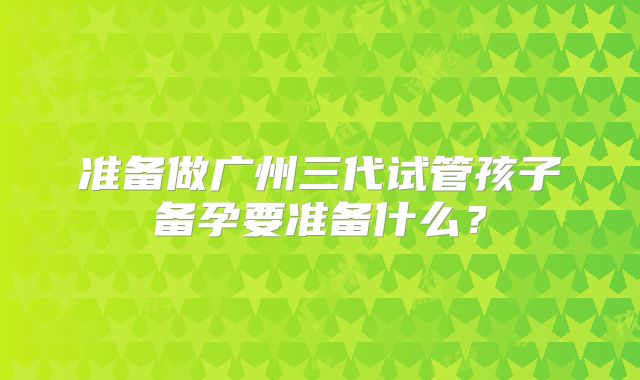 准备做广州三代试管孩子备孕要准备什么？