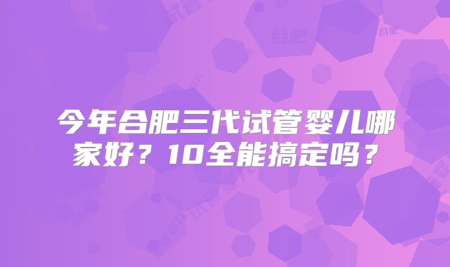 今年合肥三代试管婴儿哪家好？10全能搞定吗？