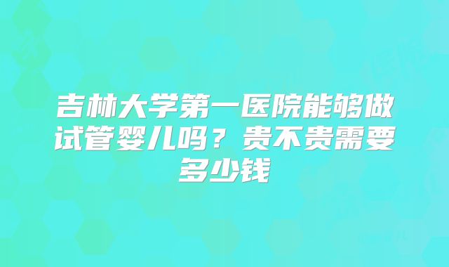 吉林大学第一医院能够做试管婴儿吗？贵不贵需要多少钱