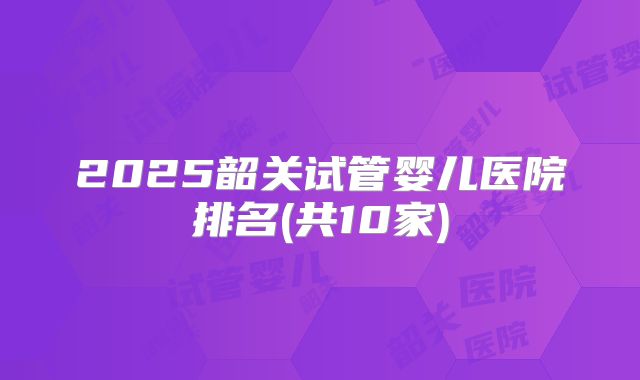 2025韶关试管婴儿医院排名(共10家)
