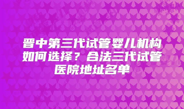 晋中第三代试管婴儿机构如何选择？合法三代试管医院地址名单