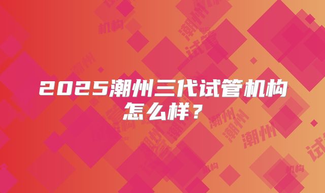 2025潮州三代试管机构怎么样？