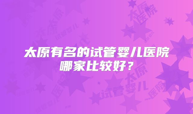 太原有名的试管婴儿医院哪家比较好?