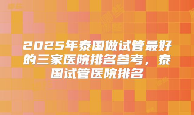 2025年泰国做试管最好的三家医院排名参考,泰国试管医院排名