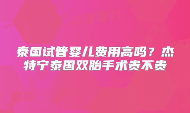 泰国试管婴儿费用高吗？杰特宁泰国双胎手术贵不贵