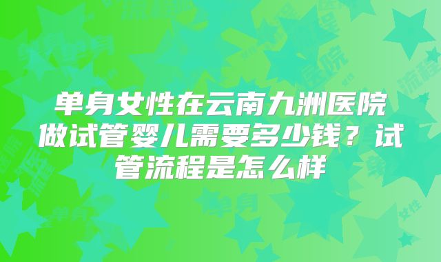 单身女性在云南九洲医院做试管婴儿需要多少钱？试管流程是怎么样