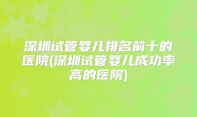 深圳试管婴儿排名前十的医院(深圳试管婴儿成功率高的医院)