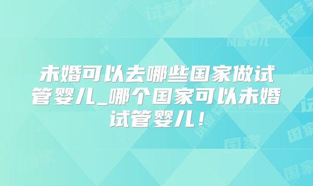 未婚可以去哪些国家做试管婴儿_哪个国家可以未婚试管婴儿!