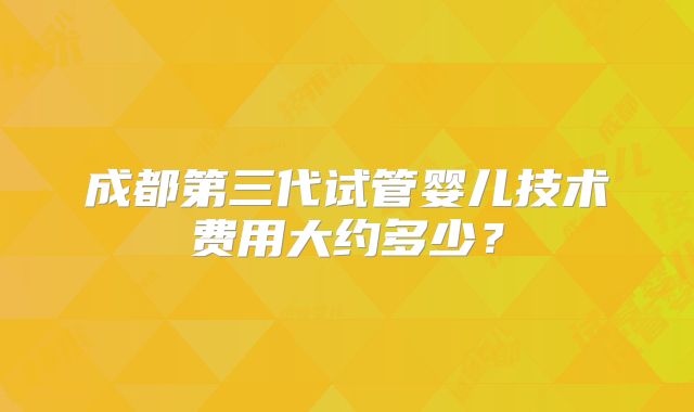 成都第三代试管婴儿技术费用大约多少？