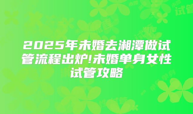 2025年未婚去湘潭做试管流程出炉!未婚单身女性试管攻略