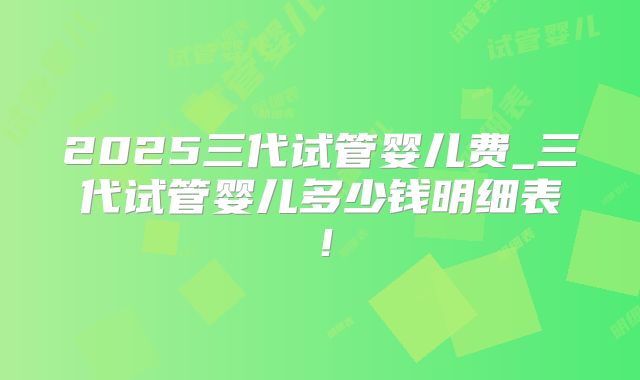 2025三代试管婴儿费_三代试管婴儿多少钱明细表!