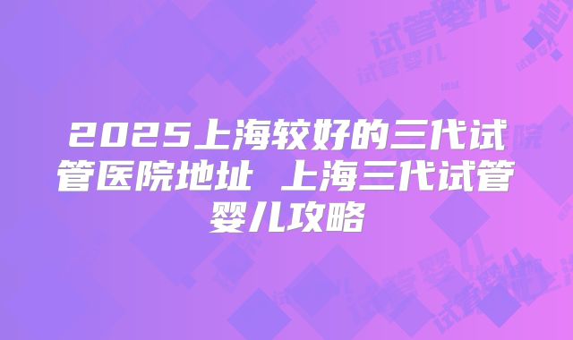 2025上海较好的三代试管医院地址 上海三代试管婴儿攻略