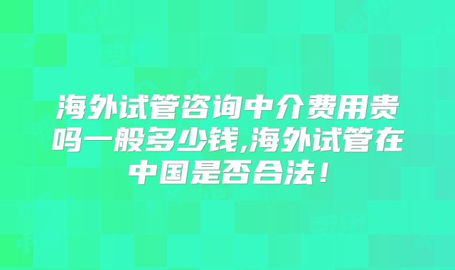 海外试管咨询中介费用贵吗一般多少钱,海外试管在中国是否合法！