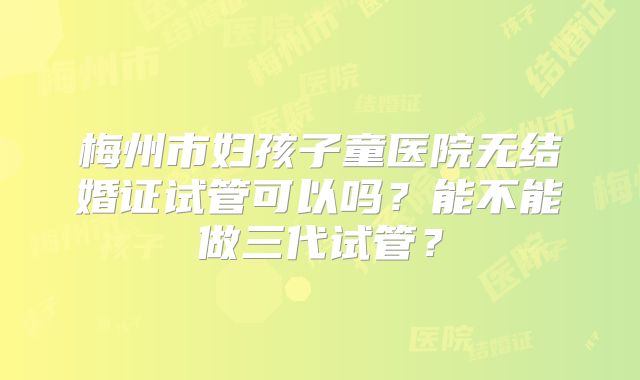 梅州市妇孩子童医院无结婚证试管可以吗?能不能做三代试管?