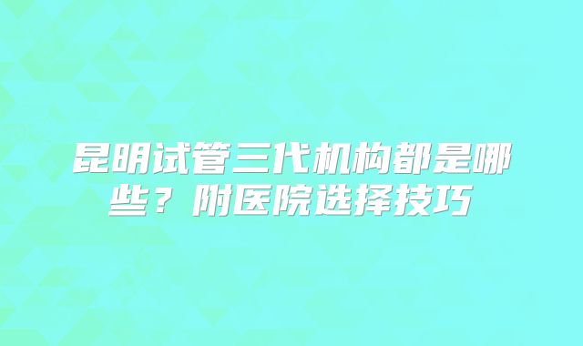 昆明试管三代机构都是哪些?附医院选择技巧