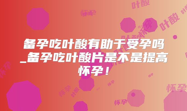 备孕吃叶酸有助于受孕吗_备孕吃叶酸片是不是提高怀孕!