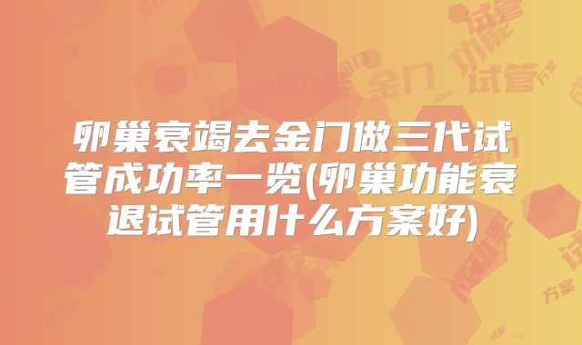 卵巢衰竭去金门做三代试管成功率一览(卵巢功能衰退试管用什么方案好)