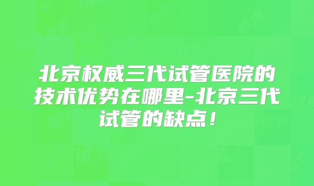 北京权威三代试管医院的技术优势在哪里-北京三代试管的缺点！