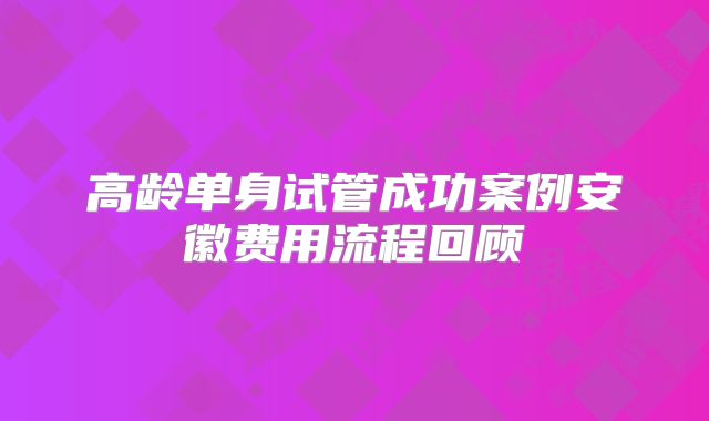 高龄单身试管成功案例安徽费用流程回顾
