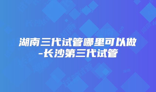 湖南三代试管哪里可以做-长沙第三代试管
