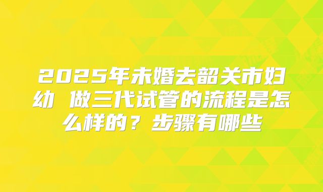 2025年未婚去韶关市妇幼 做三代试管的流程是怎么样的？步骤有哪些