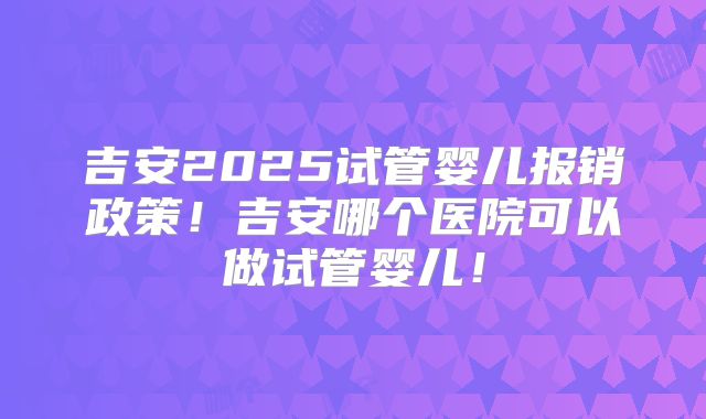 吉安2025试管婴儿报销政策!吉安哪个医院可以做试管婴儿!