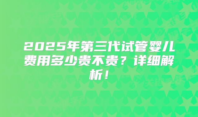 2025年第三代试管婴儿费用多少贵不贵?详细解析!