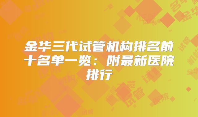 金华三代试管机构排名前十名单一览：附最新医院排行
