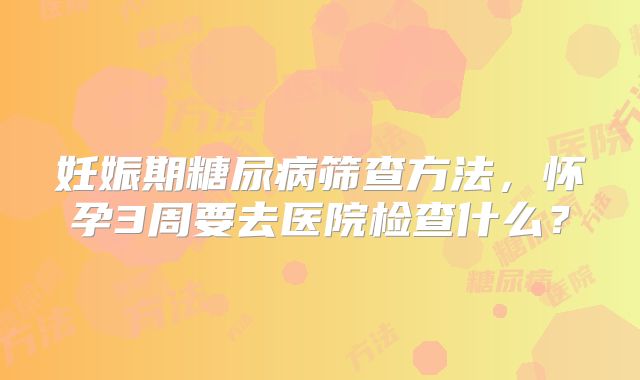妊娠期糖尿病筛查方法，怀孕3周要去医院检查什么？