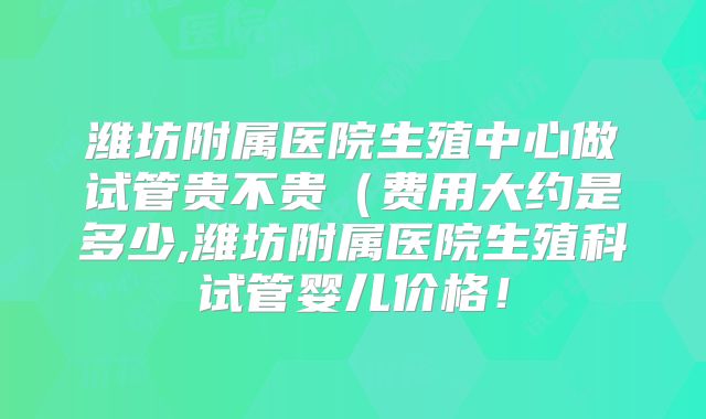 潍坊附属医院生殖中心做试管贵不贵（费用大约是多少,潍坊附属医院生殖科试管婴儿价格！