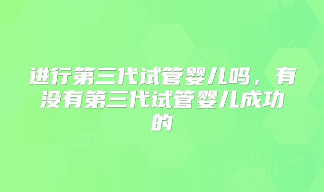 进行第三代试管婴儿吗,有没有第三代试管婴儿成功的