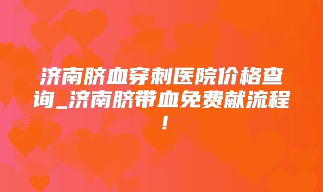 济南脐血穿刺医院价格查询_济南脐带血免费献流程!