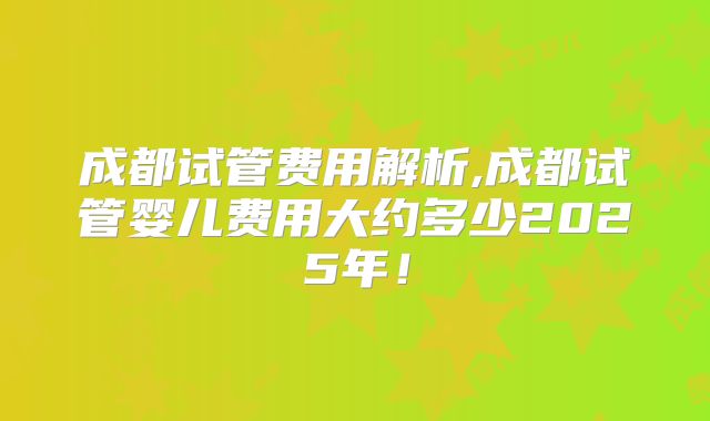 成都试管费用解析,成都试管婴儿费用大约多少2025年！