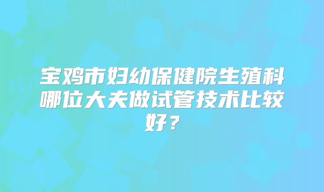 宝鸡市妇幼保健院生殖科哪位大夫做试管技术比较好？