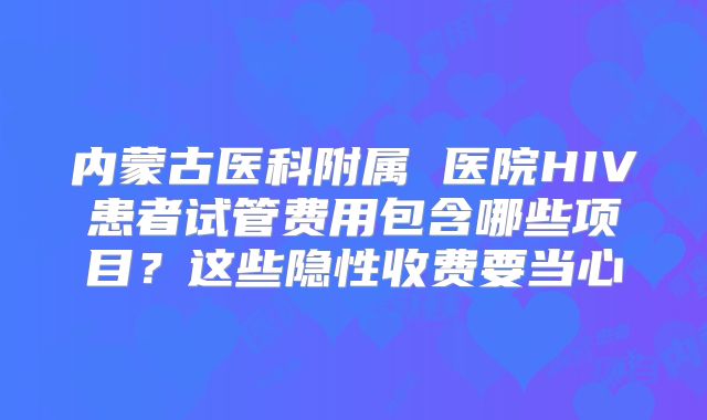 内蒙古医科附属 医院HIV患者试管费用包含哪些项目？这些隐性收费要当心