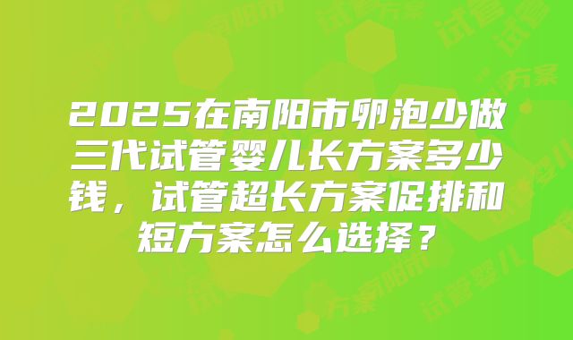 2025在南阳市卵泡少做三代试管婴儿长方案多少钱,试管超长方案促排和短方案怎么选择?