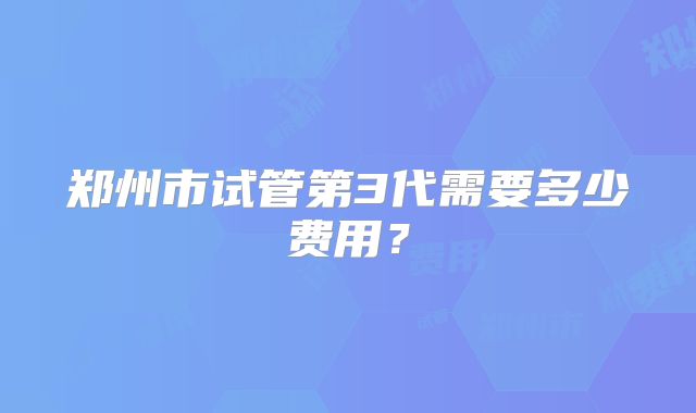 郑州市试管第3代需要多少费用?